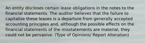 An entity discloses certain lease obligations in the notes to the financial statements. The auditor believes that the failure to capitalize these leases is a departure from generally accepted accounting principles and, although the possible effects on the financial statements of the misstatements are material, they could not be pervasive. (Type of Opinions/ Report Alteration)