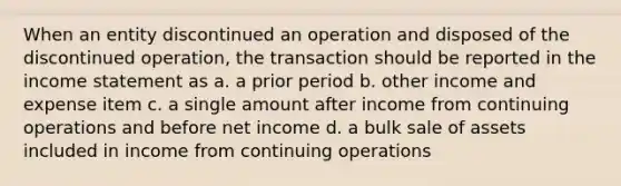 When an entity discontinued an operation and disposed of the discontinued operation, the transaction should be reported in the income statement as a. a prior period b. other income and expense item c. a single amount after income from continuing operations and before net income d. a bulk sale of assets included in income from continuing operations