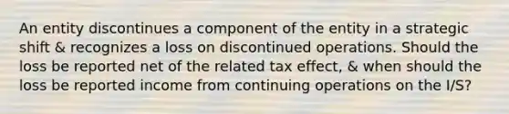 An entity discontinues a component of the entity in a strategic shift & recognizes a loss on discontinued operations. Should the loss be reported net of the related tax effect, & when should the loss be reported income from continuing operations on the I/S?