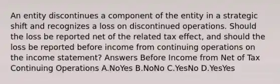 An entity discontinues a component of the entity in a strategic shift and recognizes a loss on discontinued operations. Should the loss be reported net of the related tax effect, and should the loss be reported before income from continuing operations on the income statement? Answers Before Income from Net of Tax Continuing Operations A.NoYes B.NoNo C.YesNo D.YesYes