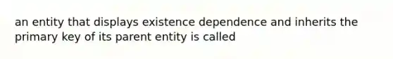 an entity that displays existence dependence and inherits the primary key of its parent entity is called