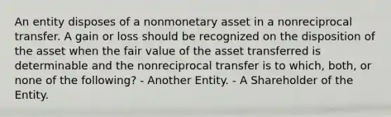 An entity disposes of a nonmonetary asset in a nonreciprocal transfer. A gain or loss should be recognized on the disposition of the asset when the fair value of the asset transferred is determinable and the nonreciprocal transfer is to which, both, or none of the following? - Another Entity. - A Shareholder of the Entity.