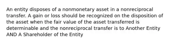 An entity disposes of a nonmonetary asset in a nonreciprocal transfer. A gain or loss should be recognized on the disposition of the asset when the fair value of the asset transferred is determinable and the nonreciprocal transfer is to Another Entity AND A Shareholder of the Entity