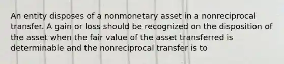 An entity disposes of a nonmonetary asset in a nonreciprocal transfer. A gain or loss should be recognized on the disposition of the asset when the fair value of the asset transferred is determinable and the nonreciprocal transfer is to