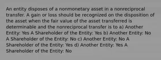 An entity disposes of a nonmonetary asset in a nonreciprocal transfer. A gain or loss should be recognized on the disposition of the asset when the fair value of the asset transferred is determinable and the nonreciprocal transfer is to a) Another Entity: Yes A Shareholder of the Entity: Yes b) Another Entity: No A Shareholder of the Entity: No c) Another Entity: No A Shareholder of the Entity: Yes d) Another Entity: Yes A Shareholder of the Entity: No