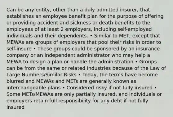 Can be any entity, other than a duly admitted insurer, that establishes an employee benefit plan for the purpose of offering or providing accident and sickness or death benefits to the employees of at least 2 employers, including self-employed individuals and their dependents. • Similar to MET, except that MEWAs are groups of employers that pool their risks in order to self-insure • These groups could be sponsored by an insurance company or an independent administrator who may help a MEWA to design a plan or handle the administration • Groups can be from the same or related industries because of the Law of Large Numbers/Similar Risks • Today, the terms have become blurred and MEWAs and METs are generally known as interchangeable plans • Considered risky if not fully insured • Some METs/MEWAs are only partially insured, and individuals or employers retain full responsibility for any debt if not fully insured