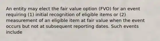 An entity may elect the fair value option (FVO) for an event requiring (1) initial recognition of eligible items or (2) measurement of an eligible item at fair value when the event occurs but not at subsequent reporting dates. Such events include