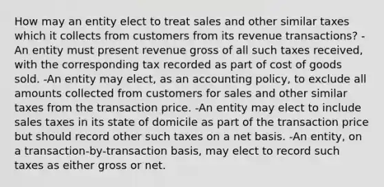 How may an entity elect to treat sales and other similar taxes which it collects from customers from its revenue transactions? -An entity must present revenue gross of all such taxes received, with the corresponding tax recorded as part of cost of goods sold. -An entity may elect, as an accounting policy, to exclude all amounts collected from customers for sales and other similar taxes from the transaction price. -An entity may elect to include sales taxes in its state of domicile as part of the transaction price but should record other such taxes on a net basis. -An entity, on a transaction-by-transaction basis, may elect to record such taxes as either gross or net.