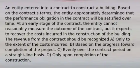 An entity entered into a contract to construct a building. Based on the contract's terms, the entity appropriately determined that the performance obligation in the contract will be satisfied over time. At an early stage of the contract, the entity cannot reasonably measure the outcome of the contract, but it expects to recover the costs incurred in the construction of the building. The revenue from the contract should be recognized A) Only to the extent of the costs incurred. B) Based on the progress toward completion of the project. C) Evenly over the contract period on a straight-line basis. D) Only upon completion of the construction.