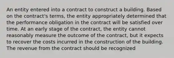 An entity entered into a contract to construct a building. Based on the contract's terms, the entity appropriately determined that the performance obligation in the contract will be satisfied over time. At an early stage of the contract, the entity cannot reasonably measure the outcome of the contract, but it expects to recover the costs incurred in the construction of the building. The revenue from the contract should be recognized