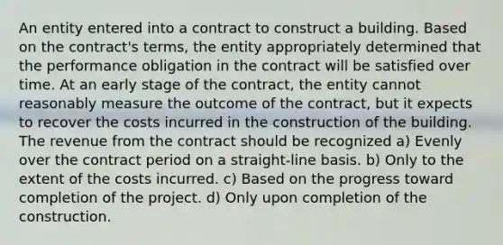 An entity entered into a contract to construct a building. Based on the contract's terms, the entity appropriately determined that the performance obligation in the contract will be satisfied over time. At an early stage of the contract, the entity cannot reasonably measure the outcome of the contract, but it expects to recover the costs incurred in the construction of the building. The revenue from the contract should be recognized a) Evenly over the contract period on a straight-line basis. b) Only to the extent of the costs incurred. c) Based on the progress toward completion of the project. d) Only upon completion of the construction.