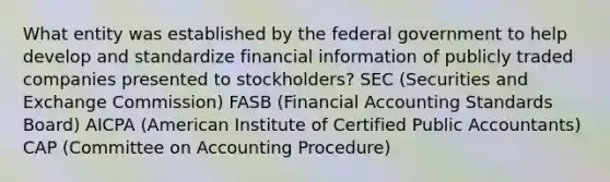 What entity was established by the federal government to help develop and standardize financial information of publicly traded companies presented to stockholders? SEC (Securities and Exchange Commission) FASB (Financial Accounting Standards Board) AICPA (American Institute of Certified Public Accountants) CAP (Committee on Accounting Procedure)