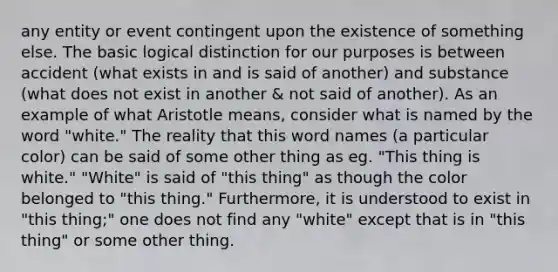 any entity or event contingent upon the existence of something else. The basic logical distinction for our purposes is between accident (what exists in and is said of another) and substance (what does not exist in another & not said of another). As an example of what Aristotle means, consider what is named by the word "white." The reality that this word names (a particular color) can be said of some other thing as eg. "This thing is white." "White" is said of "this thing" as though the color belonged to "this thing." Furthermore, it is understood to exist in "this thing;" one does not find any "white" except that is in "this thing" or some other thing.