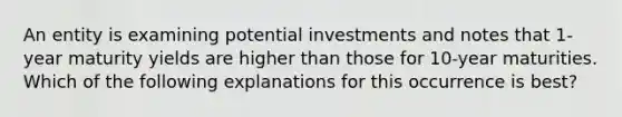 An entity is examining potential investments and notes that 1-year maturity yields are higher than those for 10-year maturities. Which of the following explanations for this occurrence is best?