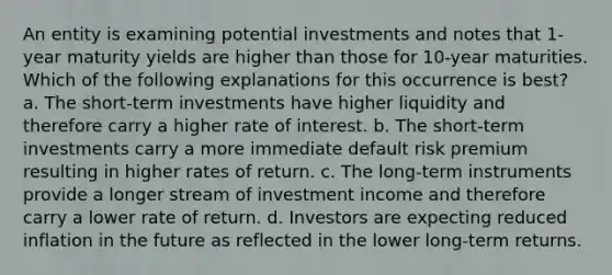 An entity is examining potential investments and notes that 1-year maturity yields are higher than those for 10-year maturities. Which of the following explanations for this occurrence is best? a. The short-term investments have higher liquidity and therefore carry a higher rate of interest. b. The short-term investments carry a more immediate default risk premium resulting in higher rates of return. c. The long-term instruments provide a longer stream of investment income and therefore carry a lower rate of return. d. Investors are expecting reduced inflation in the future as reflected in the lower long-term returns.