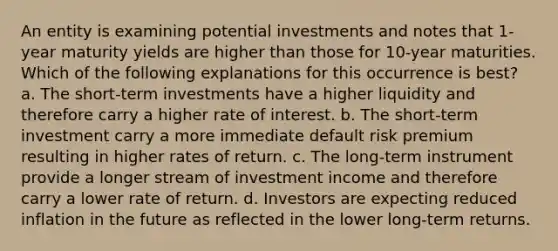 An entity is examining potential investments and notes that 1-year maturity yields are higher than those for 10-year maturities. Which of the following explanations for this occurrence is best? a. The short-term investments have a higher liquidity and therefore carry a higher rate of interest. b. The short-term investment carry a more immediate default risk premium resulting in higher rates of return. c. The long-term instrument provide a longer stream of investment income and therefore carry a lower rate of return. d. Investors are expecting reduced inflation in the future as reflected in the lower long-term returns.