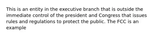 This is an entity in <a href='https://www.questionai.com/knowledge/kBllUhZHhd-the-executive-branch' class='anchor-knowledge'>the executive branch</a> that is outside the immediate control of the president and Congress that issues rules and regulations to protect the public. The FCC is an example