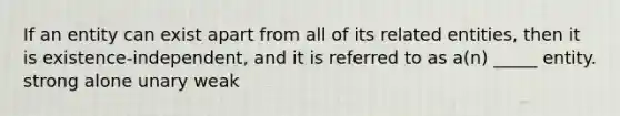 If an entity can exist apart from all of its related entities, then it is existence-independent, and it is referred to as a(n) _____ entity. strong alone unary weak