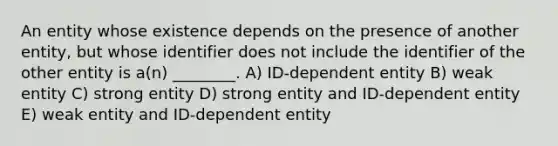 An entity whose existence depends on the presence of another entity, but whose identifier does not include the identifier of the other entity is a(n) ________. A) ID-dependent entity B) weak entity C) strong entity D) strong entity and ID-dependent entity E) weak entity and ID-dependent entity