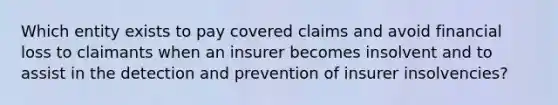 Which entity exists to pay covered claims and avoid financial loss to claimants when an insurer becomes insolvent and to assist in the detection and prevention of insurer insolvencies?