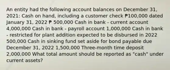 An entity had the following account balances on December 31, 2021: Cash on hand, including a customer check ₱100,000 dated January 31, 2022 ₱ 500,000 Cash in bank - current account 4,000,000 Cash in bank - payroll account 1,000,000 Cash in bank - restricted for plant addition expected to be disbursed in 2022 500,000 Cash in sinking fund set aside for bond payable due December 31, 2022 1,500,000 Three-month time deposit 2,000,000 What total amount should be reported as "cash" under current assets?