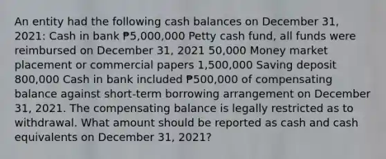 An entity had the following cash balances on December 31, 2021: Cash in bank ₱5,000,000 Petty cash fund, all funds were reimbursed on December 31, 2021 50,000 Money market placement or commercial papers 1,500,000 Saving deposit 800,000 Cash in bank included ₱500,000 of compensating balance against short-term borrowing arrangement on December 31, 2021. The compensating balance is legally restricted as to withdrawal. What amount should be reported as cash and cash equivalents on December 31, 2021?