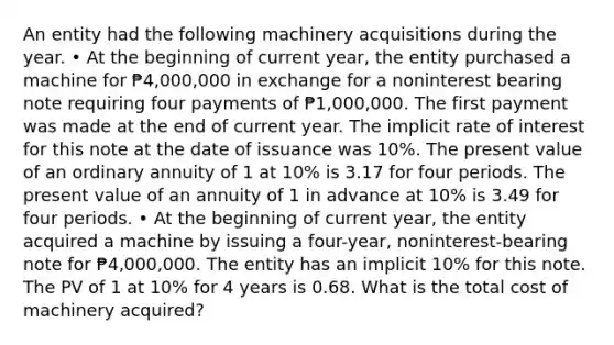 An entity had the following machinery acquisitions during the year. • At the beginning of current year, the entity purchased a machine for ₱4,000,000 in exchange for a noninterest bearing note requiring four payments of ₱1,000,000. The first payment was made at the end of current year. The implicit rate of interest for this note at the date of issuance was 10%. The present value of an ordinary annuity of 1 at 10% is 3.17 for four periods. The present value of an annuity of 1 in advance at 10% is 3.49 for four periods. • At the beginning of current year, the entity acquired a machine by issuing a four-year, noninterest-bearing note for ₱4,000,000. The entity has an implicit 10% for this note. The PV of 1 at 10% for 4 years is 0.68. What is the total cost of machinery acquired?