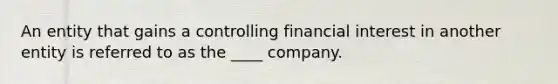 An entity that gains a controlling financial interest in another entity is referred to as the ____ company.