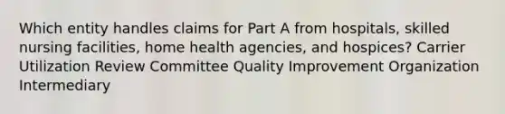 Which entity handles claims for Part A from hospitals, skilled nursing facilities, home health agencies, and hospices? Carrier Utilization Review Committee Quality Improvement Organization Intermediary