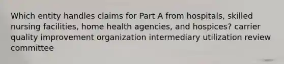 Which entity handles claims for Part A from hospitals, skilled nursing facilities, home health agencies, and hospices? carrier quality improvement organization intermediary utilization review committee