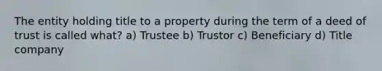 The entity holding title to a property during the term of a deed of trust is called what? a) Trustee b) Trustor c) Beneficiary d) Title company