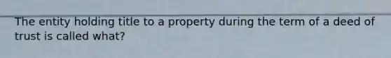 The entity holding title to a property during the term of a deed of trust is called what?