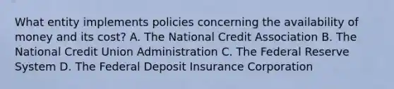 What entity implements policies concerning the availability of money and its cost? A. The National Credit Association B. The National Credit Union Administration C. The Federal Reserve System D. The Federal Deposit Insurance Corporation