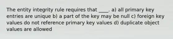 The entity integrity rule requires that ____. a) all primary key entries are unique b) a part of the key may be null c) foreign key values do not reference primary key values d) duplicate object values are allowed