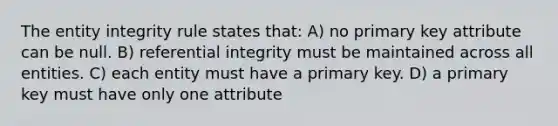 The entity integrity rule states that: A) no primary key attribute can be null. B) referential integrity must be maintained across all entities. C) each entity must have a primary key. D) a primary key must have only one attribute