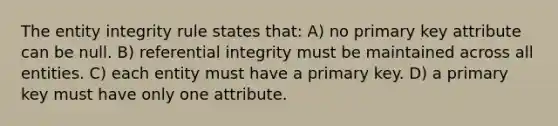 The entity integrity rule states that: A) no primary key attribute can be null. B) referential integrity must be maintained across all entities. C) each entity must have a primary key. D) a primary key must have only one attribute.