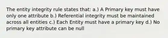 The entity integrity rule states that: a.) A Primary key must have only one attribute b.) Referential integrity must be maintained across all entities c.) Each Entity must have a primary key d.) No primary key attribute can be null