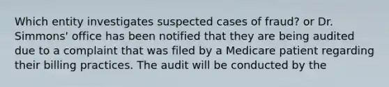 Which entity investigates suspected cases of fraud? or Dr. Simmons' office has been notified that they are being audited due to a complaint that was filed by a Medicare patient regarding their billing practices. The audit will be conducted by the