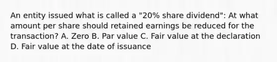 An entity issued what is called a "20% share dividend": At what amount per share should retained earnings be reduced for the transaction? A. Zero B. Par value C. Fair value at the declaration D. Fair value at the date of issuance