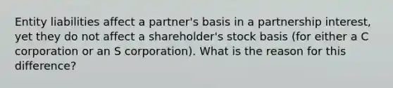 Entity liabilities affect a partner's basis in a partnership interest, yet they do not affect a shareholder's stock basis (for either a C corporation or an S corporation). What is the reason for this difference?