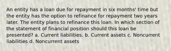 An entity has a loan due for repayment in six months' time but the entity has the option to refinance for repayment two years later. The entity plans to refinance this loan. In which section of the statement of financial position should this loan be presented? a. Current liabilities. b. Current assets c. Noncurrent liabilities d. Noncurrent assets