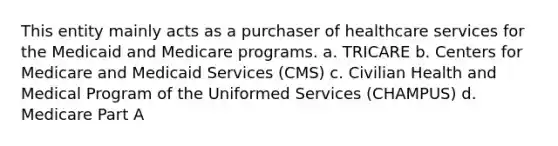 This entity mainly acts as a purchaser of healthcare services for the Medicaid and Medicare programs. a. TRICARE b. Centers for Medicare and Medicaid Services (CMS) c. Civilian Health and Medical Program of the Uniformed Services (CHAMPUS) d. Medicare Part A