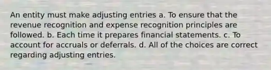 An entity must make adjusting entries a. To ensure that the revenue recognition and expense recognition principles are followed. b. Each time it prepares financial statements. c. To account for accruals or deferrals. d. All of the choices are correct regarding adjusting entries.