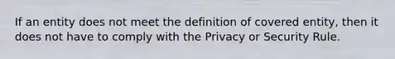 If an entity does not meet the definition of covered entity, then it does not have to comply with the Privacy or Security Rule.