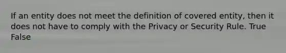 If an entity does not meet the definition of covered entity, then it does not have to comply with the Privacy or Security Rule. True False