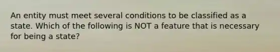 An entity must meet several conditions to be classified as a state. Which of the following is NOT a feature that is necessary for being a state?