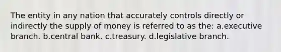 The entity in any nation that accurately controls directly or indirectly the <a href='https://www.questionai.com/knowledge/kUIOOoB75i-supply-of-money' class='anchor-knowledge'>supply of money</a> is referred to as the: a.executive branch. b.central bank. c.treasury. d.legislative branch.