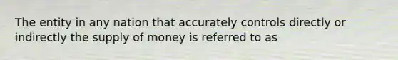 The entity in any nation that accurately controls directly or indirectly the supply of money is referred to as