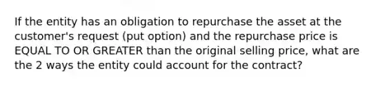 If the entity has an obligation to repurchase the asset at the customer's request (put option) and the repurchase price is EQUAL TO OR GREATER than the original selling price, what are the 2 ways the entity could account for the contract?