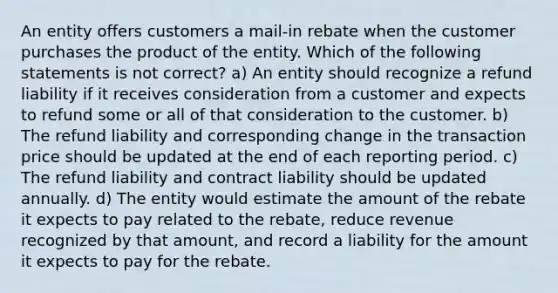 An entity offers customers a mail-in rebate when the customer purchases the product of the entity. Which of the following statements is not correct? a) An entity should recognize a refund liability if it receives consideration from a customer and expects to refund some or all of that consideration to the customer. b) The refund liability and corresponding change in the transaction price should be updated at the end of each reporting period. c) The refund liability and contract liability should be updated annually. d) The entity would estimate the amount of the rebate it expects to pay related to the rebate, reduce revenue recognized by that amount, and record a liability for the amount it expects to pay for the rebate.